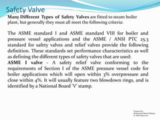 Prepared by:
Mohammad Shoeb Siddiqui
Sr. Shift Supervisor
Safety Valve
Many Different Types of Safety Valves are fitted to steam boiler
plant, but generally they must all meet the following criteria:
The ASME standard I and ASME standard VIII for boiler and
pressure vessel applications and the ASME / ANSI PTC 25.3
standard for safety valves and relief valves provide the following
definition. These standards set performance characteristics as well
as defining the different types of safety valves that are used:
ASME I valve - A safety relief valve conforming to the
requirements of Section I of the ASME pressure vessel code for
boiler applications which will open within 3% overpressure and
close within 4%. It will usually feature two blowdown rings, and is
identified by a National Board 'V' stamp.
 