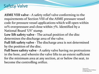 Prepared by:
Mohammad Shoeb Siddiqui
Sr. Shift Supervisor
Safety Valve
ASME VIII valve - A safety relief valve conforming to the
requirements of Section VIII of the ASME pressure vessel
code for pressure vessel applications which will open within
10% overpressure and close within 7%. Identified by a
National Board 'UV' stamp.
Low lift safety valve - The actual position of the disc
determines the discharge area of the valve.
Full lift safety valve - The discharge area is not determined
by the position of the disc.
Full bore safety valve - A safety valve having no protrusions
in the bore, and wherein the valve lifts to an extent sufficient
for the minimum area at any section, at or below the seat, to
become the controlling orifice.
 