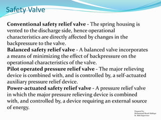 Prepared by:
Mohammad Shoeb Siddiqui
Sr. Shift Supervisor
Safety Valve
Conventional safety relief valve - The spring housing is
vented to the discharge side, hence operational
characteristics are directly affected by changes in the
backpressure to the valve.
Balanced safety relief valve - A balanced valve incorporates
a means of minimizing the effect of backpressure on the
operational characteristics of the valve.
Pilot operated pressure relief valve - The major relieving
device is combined with, and is controlled by, a self-actuated
auxiliary pressure relief device.
Power-actuated safety relief valve - A pressure relief valve
in which the major pressure relieving device is combined
with, and controlled by, a device requiring an external source
of energy.
 