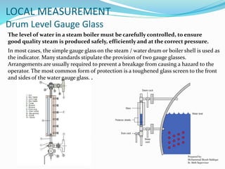 Prepared by:
Mohammad Shoeb Siddiqui
Sr. Shift Supervisor
LOCAL MEASUREMENT
Drum Level Gauge Glass
The level of water in a steam boiler must be carefully controlled, to ensure
good quality steam is produced safely, efficiently and at the correct pressure.
In most cases, the simple gauge glass on the steam / water drum or boiler shell is used as
the indicator. Many standards stipulate the provision of two gauge glasses.
Arrangements are usually required to prevent a breakage from causing a hazard to the
operator. The most common form of protection is a toughened glass screen to the front
and sides of the water gauge glass. .
 