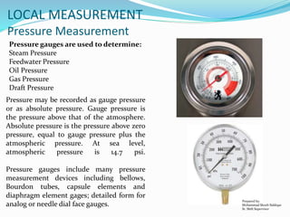 Prepared by:
Mohammad Shoeb Siddiqui
Sr. Shift Supervisor
LOCAL MEASUREMENT
Pressure Measurement
Pressure gauges are used to determine:
Steam Pressure
Feedwater Pressure
Oil Pressure
Gas Pressure
Draft Pressure
Pressure may be recorded as gauge pressure
or as absolute pressure. Gauge pressure is
the pressure above that of the atmosphere.
Absolute pressure is the pressure above zero
pressure, equal to gauge pressure plus the
atmospheric pressure. At sea level,
atmospheric pressure is 14.7 psi.
Pressure gauges include many pressure
measurement devices including bellows,
Bourdon tubes, capsule elements and
diaphragm element gages; detailed form for
analog or needle dial face gauges.
 