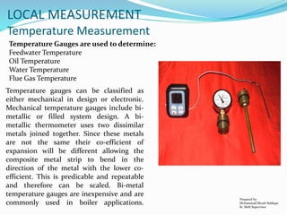 Prepared by:
Mohammad Shoeb Siddiqui
Sr. Shift Supervisor
LOCAL MEASUREMENT
Temperature Measurement
Temperature Gauges are used to determine:
Feedwater Temperature
Oil Temperature
Water Temperature
Flue Gas Temperature
Temperature gauges can be classified as
either mechanical in design or electronic.
Mechanical temperature gauges include bi-
metallic or filled system design. A bi-
metallic thermometer uses two dissimilar
metals joined together. Since these metals
are not the same their co-efficient of
expansion will be different allowing the
composite metal strip to bend in the
direction of the metal with the lower co-
efficient. This is predicable and repeatable
and therefore can be scaled. Bi-metal
temperature gauges are inexpensive and are
commonly used in boiler applications.
 