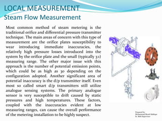 Prepared by:
Mohammad Shoeb Siddiqui
Sr. Shift Supervisor
LOCAL MEASUREMENT
Steam Flow Measurement
Most common method of steam metering is the
traditional orifice and differential pressure transmitter
technique. The main areas of concern with this type of
measurement are the orifice plates susceptibility to
wear introducing immediate inaccuracies, the
relatively high pressure losses introduced into the
system by the orifice plate and the small (typically 3:1)
measuring range. The other major issue with this
approach is the number of potential emission points,
which could be as high as 30 depending on the
configuration adopted. Another significant area of
potential inaccuracy is the d/p transmitter itself. Even
most so called smart d/p transmitters still utilize
analogue sensing systems. The primary analogue
sensor is very susceptible to drift caused by static
pressures and high temperatures. These factors,
coupled with the inaccuracies evident at low
measuring ranges, can cause the overall performance
of the metering installation to be highly suspect.
 