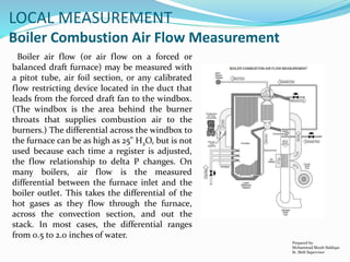 Prepared by:
Mohammad Shoeb Siddiqui
Sr. Shift Supervisor
LOCAL MEASUREMENT
Boiler Combustion Air Flow Measurement
Boiler air flow (or air flow on a forced or
balanced draft furnace) may be measured with
a pitot tube, air foil section, or any calibrated
flow restricting device located in the duct that
leads from the forced draft fan to the windbox.
(The windbox is the area behind the burner
throats that supplies combustion air to the
burners.) The differential across the windbox to
the furnace can be as high as 25" H2O, but is not
used because each time a register is adjusted,
the flow relationship to delta P changes. On
many boilers, air flow is the measured
differential between the furnace inlet and the
boiler outlet. This takes the differential of the
hot gases as they flow through the furnace,
across the convection section, and out the
stack. In most cases, the differential ranges
from 0.5 to 2.0 inches of water.
 