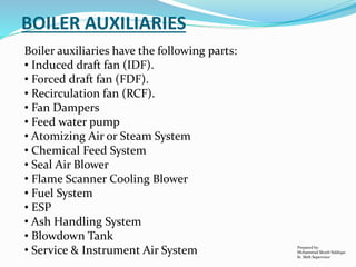 Boiler auxiliaries have the following parts:
• Induced draft fan (IDF).
• Forced draft fan (FDF).
• Recirculation fan (RCF).
• Fan Dampers
• Feed water pump
• Atomizing Air or Steam System
• Chemical Feed System
• Seal Air Blower
• Flame Scanner Cooling Blower
• Fuel System
• ESP
• Ash Handling System
• Blowdown Tank
• Service & Instrument Air System
BOILER AUXILIARIES
Prepared by:
Mohammad Shoeb Siddiqui
Sr. Shift Supervisor
 