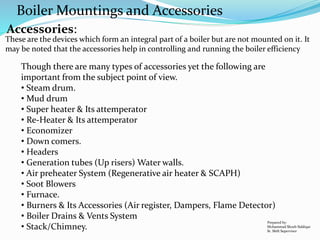 These are the devices which form an integral part of a boiler but are not mounted on it. It
may be noted that the accessories help in controlling and running the boiler efficiency
Though there are many types of accessories yet the following are
important from the subject point of view.
• Steam drum.
• Mud drum
• Super heater & Its attemperator
• Re-Heater & Its attemperator
• Economizer
• Down comers.
• Headers
• Generation tubes (Up risers) Water walls.
• Air preheater System (Regenerative air heater & SCAPH)
• Soot Blowers
• Furnace.
• Burners & Its Accessories (Air register, Dampers, Flame Detector)
• Boiler Drains & Vents System
• Stack/Chimney.
Boiler Mountings and Accessories
Prepared by:
Mohammad Shoeb Siddiqui
Sr. Shift Supervisor
Accessories:
 