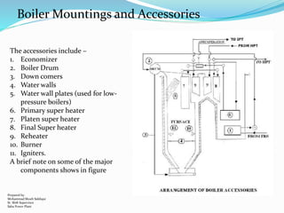The accessories include –
1. Economizer
2. Boiler Drum
3. Down comers
4. Water walls
5. Water wall plates (used for low-
pressure boilers)
6. Primary super heater
7. Platen super heater
8. Final Super heater
9. Reheater
10. Burner
11. Igniters.
A brief note on some of the major
components shows in figure
Boiler Mountings and Accessories
Prepared by:
Mohammad Shoeb Siddiqui
Sr. Shift Supervisor
Saba Power Plant
 
