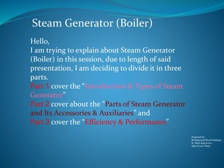 Prepared by:
Mohammad Shoeb Siddiqui
Sr. Shift Supervisor
Saba Power Plant
Steam Generator (Boiler)
Hello,
I am trying to explain about Steam Generator
(Boiler) in this session, due to length of said
presentation, I am deciding to divide it in three
parts.
Part 1 cover the “Introduction & Types of Steam
Generator”
Part 2 cover about the “Parts of Steam Generator
and Its Accessories & Auxiliaries” and
Part 3 cover the “Efficiency & Performance”
 