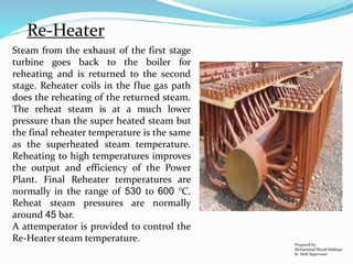 Steam from the exhaust of the first stage
turbine goes back to the boiler for
reheating and is returned to the second
stage. Reheater coils in the flue gas path
does the reheating of the returned steam.
The reheat steam is at a much lower
pressure than the super heated steam but
the final reheater temperature is the same
as the superheated steam temperature.
Reheating to high temperatures improves
the output and efficiency of the Power
Plant. Final Reheater temperatures are
normally in the range of 530 to 600 °C.
Reheat steam pressures are normally
around 45 bar.
A attemperator is provided to control the
Re-Heater steam temperature. Prepared by:
Mohammad Shoeb Siddiqui
Sr. Shift Supervisor
Re-Heater
 