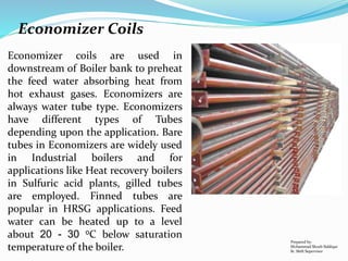 Economizer coils are used in
downstream of Boiler bank to preheat
the feed water absorbing heat from
hot exhaust gases. Economizers are
always water tube type. Economizers
have different types of Tubes
depending upon the application. Bare
tubes in Economizers are widely used
in Industrial boilers and for
applications like Heat recovery boilers
in Sulfuric acid plants, gilled tubes
are employed. Finned tubes are
popular in HRSG applications. Feed
water can be heated up to a level
about 20 - 30 oC below saturation
temperature of the boiler.
Prepared by:
Mohammad Shoeb Siddiqui
Sr. Shift Supervisor
Economizer Coils
 
