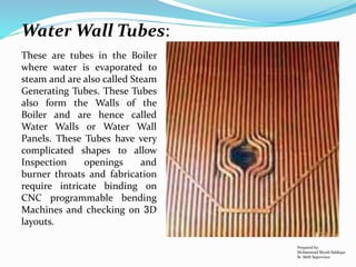 These are tubes in the Boiler
where water is evaporated to
steam and are also called Steam
Generating Tubes. These Tubes
also form the Walls of the
Boiler and are hence called
Water Walls or Water Wall
Panels. These Tubes have very
complicated shapes to allow
Inspection openings and
burner throats and fabrication
require intricate binding on
CNC programmable bending
Machines and checking on 3D
layouts.
Prepared by:
Mohammad Shoeb Siddiqui
Sr. Shift Supervisor
Water Wall Tubes:
 