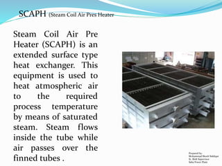 SCAPH (Steam Coil Air Pres Heater
Steam Coil Air Pre
Heater (SCAPH) is an
extended surface type
heat exchanger. This
equipment is used to
heat atmospheric air
to the required
process temperature
by means of saturated
steam. Steam flows
inside the tube while
air passes over the
finned tubes .
Prepared by:
Mohammad Shoeb Siddiqui
Sr. Shift Supervisor
Saba Power Plant
 