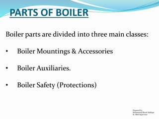 PARTS OF BOILER
Boiler parts are divided into three main classes:
• Boiler Mountings & Accessories
• Boiler Auxiliaries.
• Boiler Safety (Protections)
Prepared by:
Mohammad Shoeb Siddiqui
Sr. Shift Supervisor
 