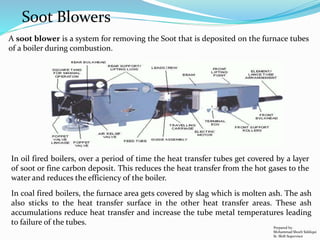 Soot Blowers
A soot blower is a system for removing the Soot that is deposited on the furnace tubes
of a boiler during combustion.
In oil fired boilers, over a period of time the heat transfer tubes get covered by a layer
of soot or fine carbon deposit. This reduces the heat transfer from the hot gases to the
water and reduces the efficiency of the boiler.
In coal fired boilers, the furnace area gets covered by slag which is molten ash. The ash
also sticks to the heat transfer surface in the other heat transfer areas. These ash
accumulations reduce heat transfer and increase the tube metal temperatures leading
to failure of the tubes.
Prepared by:
Mohammad Shoeb Siddiqui
Sr. Shift Supervisor
 