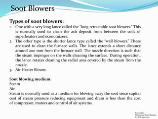 Types of soot blowers:
1. One with a very long lance called the “long retractable soot blowers.” This
is normally used to clean the ash deposit from between the coils of
superheaters and economizers.
2. The other type is the shorter lance type called the “wall blowers.” These
are used to clean the furnace walls. The lance extends a short distance
around 200 mm from the furnace wall. The nozzle direction is such that
the steam impinges on the walls cleaning the surface. During operation,
the lance rotates cleaning the radial area covered by the steam from the
nozzle.
3. Air Heater Blower.
Soot blowing medium:
Steam
Air
Steam is normally used as a medium for blowing away the soot since capital
cost of steam pressure reducing equipment and drain is less than the cost
of compressor, motors and control of air systems.
Prepared by:
Mohammad Shoeb Siddiqui
Sr. Shift Supervisor
Soot Blowers
 