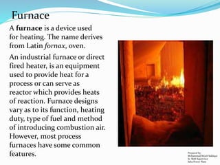 A furnace is a device used
for heating. The name derives
from Latin fornax, oven.
Furnace
An industrial furnace or direct
fired heater, is an equipment
used to provide heat for a
process or can serve as
reactor which provides heats
of reaction. Furnace designs
vary as to its function, heating
duty, type of fuel and method
of introducing combustion air.
However, most process
furnaces have some common
features. Prepared by:
Mohammad Shoeb Siddiqui
Sr. Shift Supervisor
Saba Power Plant
 