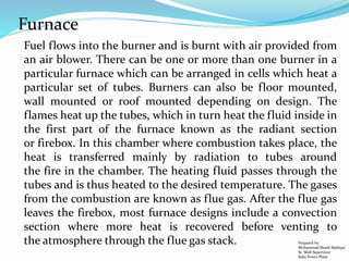 Fuel flows into the burner and is burnt with air provided from
an air blower. There can be one or more than one burner in a
particular furnace which can be arranged in cells which heat a
particular set of tubes. Burners can also be floor mounted,
wall mounted or roof mounted depending on design. The
flames heat up the tubes, which in turn heat the fluid inside in
the first part of the furnace known as the radiant section
or firebox. In this chamber where combustion takes place, the
heat is transferred mainly by radiation to tubes around
the fire in the chamber. The heating fluid passes through the
tubes and is thus heated to the desired temperature. The gases
from the combustion are known as flue gas. After the flue gas
leaves the firebox, most furnace designs include a convection
section where more heat is recovered before venting to
the atmosphere through the flue gas stack.
Furnace
Prepared by:
Mohammad Shoeb Siddiqui
Sr. Shift Supervisor
Saba Power Plant
 