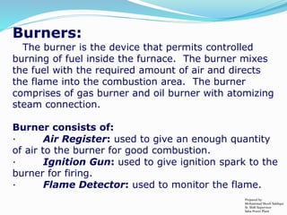 Burners:
The burner is the device that permits controlled
burning of fuel inside the furnace. The burner mixes
the fuel with the required amount of air and directs
the flame into the combustion area. The burner
comprises of gas burner and oil burner with atomizing
steam connection.
Burner consists of:
· Air Register: used to give an enough quantity
of air to the burner for good combustion.
· Ignition Gun: used to give ignition spark to the
burner for firing.
· Flame Detector: used to monitor the flame.
Prepared by:
Mohammad Shoeb Siddiqui
Sr. Shift Supervisor
Saba Power Plant
 