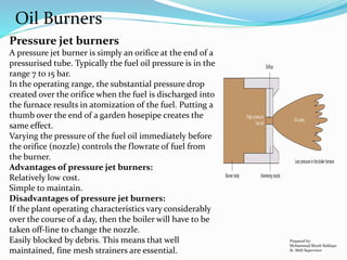Oil Burners
Pressure jet burners
A pressure jet burner is simply an orifice at the end of a
pressurised tube. Typically the fuel oil pressure is in the
range 7 to 15 bar.
In the operating range, the substantial pressure drop
created over the orifice when the fuel is discharged into
the furnace results in atomization of the fuel. Putting a
thumb over the end of a garden hosepipe creates the
same effect.
Varying the pressure of the fuel oil immediately before
the orifice (nozzle) controls the flowrate of fuel from
the burner.
Advantages of pressure jet burners:
Relatively low cost.
Simple to maintain.
Disadvantages of pressure jet burners:
If the plant operating characteristics vary considerably
over the course of a day, then the boiler will have to be
taken off-line to change the nozzle.
Easily blocked by debris. This means that well
maintained, fine mesh strainers are essential.
Prepared by:
Mohammad Shoeb Siddiqui
Sr. Shift Supervisor
 