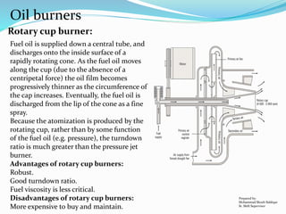 Oil burners
Rotary cup burner:
Fuel oil is supplied down a central tube, and
discharges onto the inside surface of a
rapidly rotating cone. As the fuel oil moves
along the cup (due to the absence of a
centripetal force) the oil film becomes
progressively thinner as the circumference of
the cap increases. Eventually, the fuel oil is
discharged from the lip of the cone as a fine
spray.
Because the atomization is produced by the
rotating cup, rather than by some function
of the fuel oil (e.g. pressure), the turndown
ratio is much greater than the pressure jet
burner.
Advantages of rotary cup burners:
Robust.
Good turndown ratio.
Fuel viscosity is less critical.
Disadvantages of rotary cup burners:
More expensive to buy and maintain.
Prepared by:
Mohammad Shoeb Siddiqui
Sr. Shift Supervisor
 