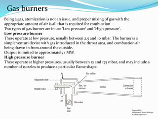 Gas burners
Being a gas, atomization is not an issue, and proper mixing of gas with the
appropriate amount of air is all that is required for combustion.
Two types of gas burner are in use 'Low pressure' and 'High pressure'.
Low pressure burner
These operate at low pressure, usually between 2.5 and 10 mbar. The burner is a
simple venturi device with gas introduced in the throat area, and combustion air
being drawn in from around the outside.
Output is limited to approximately 1 MW.
High pressure burner
These operate at higher pressures, usually between 12 and 175 mbar, and may include a
number of nozzles to produce a particular flame shape.
Prepared by:
Mohammad Shoeb Siddiqui
Sr. Shift Supervisor
 
