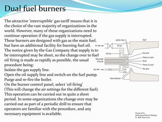 Dual fuel burners
The attractive 'interruptible' gas tariff means that it is
the choice of the vast majority of organizations in the
world. However, many of these organizations need to
continue operation if the gas supply is interrupted.
These burners are designed with gas as the main fuel,
but have an additional facility for burning fuel oil.
The notice given by the Gas Company that supply is to
be interrupted may be short, so the change over to fuel
oil firing is made as rapidly as possible, the usual
procedure being:
Isolate the gas supply line.
Open the oil supply line and switch on the fuel pump.
Purge and re-fire the boiler.
On the burner control panel, select 'oil firing'
(This will change the air settings for the different fuel).
This operation can be carried out in quite a short
period. In some organizations the change over may be
carried out as part of a periodic drill to ensure that
operators are familiar with the procedure, and any
necessary equipment is available. Prepared by:
Mohammad Shoeb Siddiqui
Sr. Shift Supervisor
 