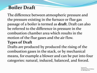 The difference between atmospheric pressure and
the pressure existing in the furnace or flue gas
passage of a boiler is termed as draft. Draft can also
be referred to the difference in pressure in the
combustion chamber area which results in the
motion of the flue gases and the air flow.
Types of Draft
Drafts are produced by produced the rising of the
combustion gases in the stack, or by mechanical
means, for example a blower and can be put into four
categories: natural, induced, balanced, and forced.
Boiler Draft
Prepared by:
Mohammad Shoeb Siddiqui
Sr. Shift Supervisor
 