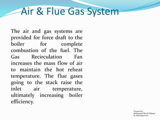 Air & Flue Gas System
The air and gas systems are
provided for force draft to the
boiler for complete
combustion of the fuel. The
Gas Recirculation Fan
increases the mass flow of air
to maintain the hot reheat
temperature. The flue gases
going to the stack raise the
inlet air temperature,
ultimately increasing boiler
efficiency.
Prepared by:
Mohammad Shoeb Siddiqui
Sr. Shift Supervisor
 