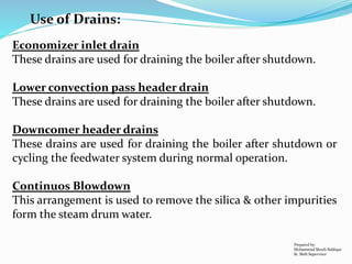 Use of Drains:
Economizer inlet drain
These drains are used for draining the boiler after shutdown.
Lower convection pass header drain
These drains are used for draining the boiler after shutdown.
Downcomer header drains
These drains are used for draining the boiler after shutdown or
cycling the feedwater system during normal operation.
Continuos Blowdown
This arrangement is used to remove the silica & other impurities
form the steam drum water.
Prepared by:
Mohammad Shoeb Siddiqui
Sr. Shift Supervisor
 