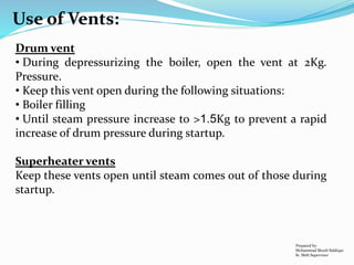 Use of Vents:
Drum vent
• During depressurizing the boiler, open the vent at 2Kg.
Pressure.
• Keep this vent open during the following situations:
• Boiler filling
• Until steam pressure increase to >1.5Kg to prevent a rapid
increase of drum pressure during startup.
Superheater vents
Keep these vents open until steam comes out of those during
startup.
Prepared by:
Mohammad Shoeb Siddiqui
Sr. Shift Supervisor
 