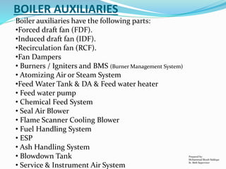 Boiler auxiliaries have the following parts:
•Forced draft fan (FDF).
•Induced draft fan (IDF).
•Recirculation fan (RCF).
•Fan Dampers
• Burners / Igniters and BMS (Burner Management System)
• Atomizing Air or Steam System
•Feed Water Tank & DA & Feed water heater
• Feed water pump
• Chemical Feed System
• Seal Air Blower
• Flame Scanner Cooling Blower
• Fuel Handling System
• ESP
• Ash Handling System
• Blowdown Tank
• Service & Instrument Air System
BOILER AUXILIARIES
Prepared by:
Mohammad Shoeb Siddiqui
Sr. Shift Supervisor
 