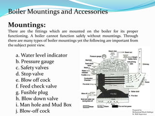 Mountings:
There are the fittings which are mounted on the boiler for its proper
functioning. A boiler cannot function safely without mountings. Through
there are many types of boiler mountings yet the following are important from
the subject point view.
a. Water level indicator
b. Pressure gauge
c. Safety valves
d. Stop valve
e. Blow off cock
f. Feed check valve
g. Fusible plug
h. Blow down valve
i. Man hole and Mud Box
j. Blow-off cock
Boiler Mountings and Accessories
Prepared by:
Mohammad Shoeb Siddiqui
Sr. Shift Supervisor
 
