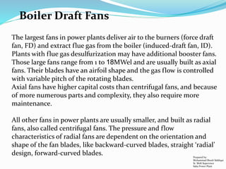 Boiler Draft Fans
The largest fans in power plants deliver air to the burners (force draft
fan, FD) and extract flue gas from the boiler (induced-draft fan, ID).
Plants with flue gas desulfurization may have additional booster fans.
Those large fans range from 1 to 18MWel and are usually built as axial
fans. Their blades have an airfoil shape and the gas flow is controlled
with variable pitch of the rotating blades.
Axial fans have higher capital costs than centrifugal fans, and because
of more numerous parts and complexity, they also require more
maintenance.
All other fans in power plants are usually smaller, and built as radial
fans, also called centrifugal fans. The pressure and flow
characteristics of radial fans are dependent on the orientation and
shape of the fan blades, like backward-curved blades, straight ‘radial’
design, forward-curved blades. Prepared by:
Mohammad Shoeb Siddiqui
Sr. Shift Supervisor
Saba Power Plant
 
