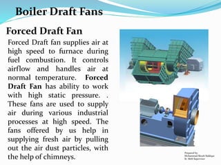Boiler Draft Fans
Prepared by:
Mohammad Shoeb Siddiqui
Sr. Shift Supervisor
Forced Draft Fan
Forced Draft fan supplies air at
high speed to furnace during
fuel combustion. It controls
airflow and handles air at
normal temperature. Forced
Draft Fan has ability to work
with high static pressure. .
These fans are used to supply
air during various industrial
processes at high speed. The
fans offered by us help in
supplying fresh air by pulling
out the air dust particles, with
the help of chimneys.
 