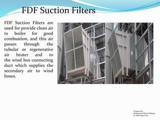 FDF Suction Filters
Prepared by:
Mohammad Shoeb Siddiqui
Sr. Shift Supervisor
FDF Suction Filters are
used for provide clean air
to boiler for good
combustion, and this air
passes through the
tubular or regenerative
air heater and to
the wind box connecting
duct which supplies the
secondary air to wind
boxes.
 