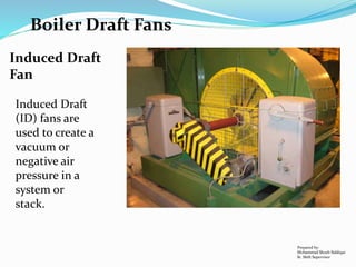 Boiler Draft Fans
Prepared by:
Mohammad Shoeb Siddiqui
Sr. Shift Supervisor
Induced Draft
(ID) fans are
used to create a
vacuum or
negative air
pressure in a
system or
stack.
Induced Draft
Fan
 