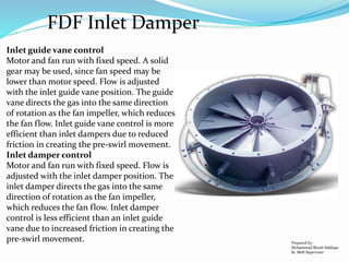 Prepared by:
Mohammad Shoeb Siddiqui
Sr. Shift Supervisor
FDF Inlet Damper
Inlet guide vane control
Motor and fan run with fixed speed. A solid
gear may be used, since fan speed may be
lower than motor speed. Flow is adjusted
with the inlet guide vane position. The guide
vane directs the gas into the same direction
of rotation as the fan impeller, which reduces
the fan flow. Inlet guide vane control is more
efficient than inlet dampers due to reduced
friction in creating the pre-swirl movement.
Inlet damper control
Motor and fan run with fixed speed. Flow is
adjusted with the inlet damper position. The
inlet damper directs the gas into the same
direction of rotation as the fan impeller,
which reduces the fan flow. Inlet damper
control is less efficient than an inlet guide
vane due to increased friction in creating the
pre-swirl movement.
 