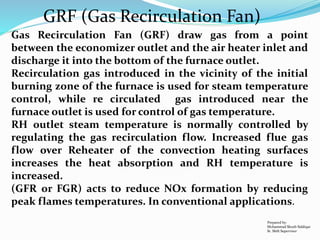 Prepared by:
Mohammad Shoeb Siddiqui
Sr. Shift Supervisor
GRF (Gas Recirculation Fan)
Gas Recirculation Fan (GRF) draw gas from a point
between the economizer outlet and the air heater inlet and
discharge it into the bottom of the furnace outlet.
Recirculation gas introduced in the vicinity of the initial
burning zone of the furnace is used for steam temperature
control, while re circulated gas introduced near the
furnace outlet is used for control of gas temperature.
RH outlet steam temperature is normally controlled by
regulating the gas recirculation flow. Increased flue gas
flow over Reheater of the convection heating surfaces
increases the heat absorption and RH temperature is
increased.
(GFR or FGR) acts to reduce NOx formation by reducing
peak flames temperatures. In conventional applications.
 