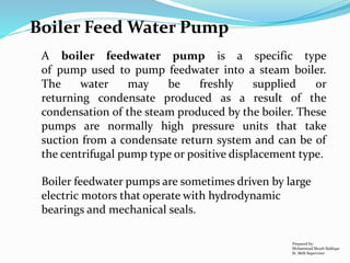 Boiler Feed Water Pump
A boiler feedwater pump is a specific type
of pump used to pump feedwater into a steam boiler.
The water may be freshly supplied or
returning condensate produced as a result of the
condensation of the steam produced by the boiler. These
pumps are normally high pressure units that take
suction from a condensate return system and can be of
the centrifugal pump type or positive displacement type.
Boiler feedwater pumps are sometimes driven by large
electric motors that operate with hydrodynamic
bearings and mechanical seals.
Prepared by:
Mohammad Shoeb Siddiqui
Sr. Shift Supervisor
 