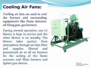 Cooling Air Fans:
Cooling air fans are used to cool
the burners and surrounding
equipment’s like flame detector,
oil firing gun, gas burners.
During normal operation, one (1)
blower is kept in service and the
other blower is on standby. The
blower takes suction from
atmosphere through an inlet filter
and supplies filtered and
pressurized air to all six burners
for the cooling of the flame
scanners and Main burners and
Igniter gun sleeves. Prepared by:
Mohammad Shoeb Siddiqui
Sr. Shift Supervisor
 