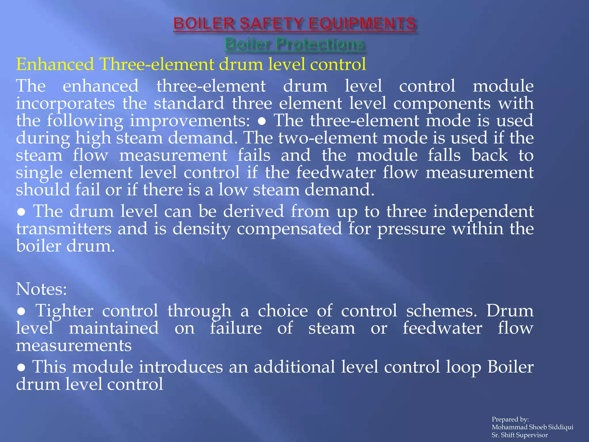 Enhanced Three-element drum level control
The enhanced three-element drum level control module
incorporates the standard three element level components with
the following improvements: ● The three-element mode is used
during high steam demand. The two-element mode is used if the
steam flow measurement fails and the module falls back to
single element level control if the feedwater flow measurement
should fail or if there is a low steam demand.
● The drum level can be derived from up to three independent
transmitters and is density compensated for pressure within the
boiler drum.
Notes:
● Tighter control through a choice of control schemes. Drum
level maintained on failure of steam or feedwater flow
measurements
● This module introduces an additional level control loop Boiler
drum level control
Prepared by:
Mohammad Shoeb Siddiqui
Sr. Shift Supervisor
 