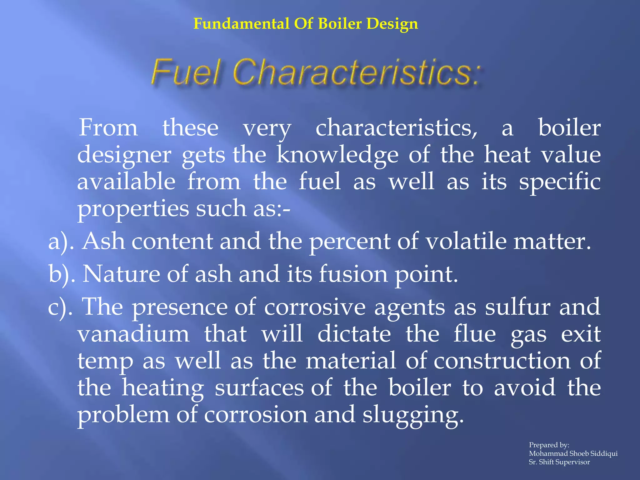 From these very characteristics, a boiler
designer gets the knowledge of the heat value
available from the fuel as well as its specific
properties such as:-
a). Ash content and the percent of volatile matter.
b). Nature of ash and its fusion point.
c). The presence of corrosive agents as sulfur and
vanadium that will dictate the flue gas exit
temp as well as the material of construction of
the heating surfaces of the boiler to avoid the
problem of corrosion and slugging.
Prepared by:
Mohammad Shoeb Siddiqui
Sr. Shift Supervisor
Fundamental Of Boiler Design
 
