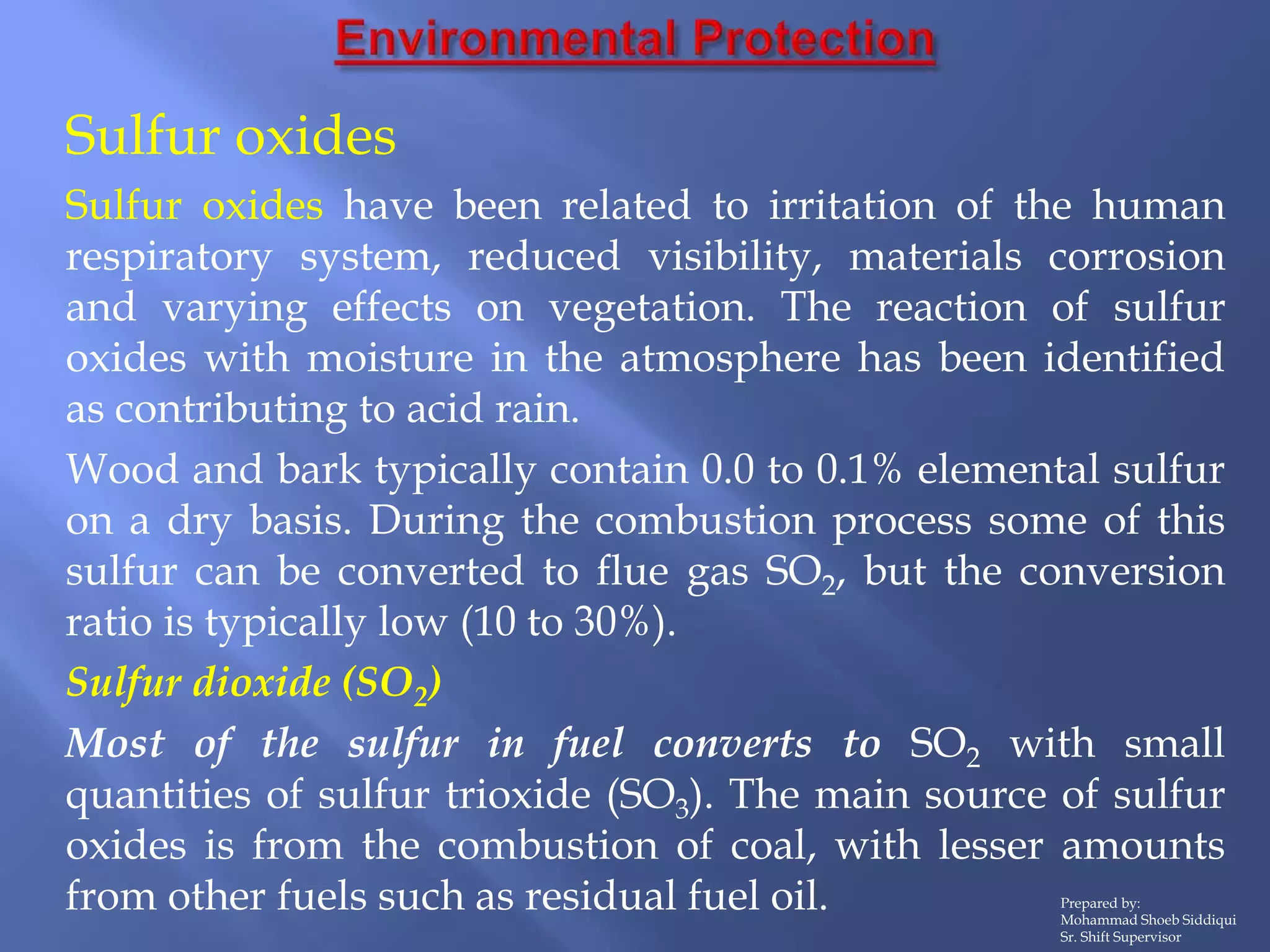 Prepared by:
Mohammad Shoeb Siddiqui
Sr. Shift Supervisor
Sulfur oxides
Sulfur oxides have been related to irritation of the human
respiratory system, reduced visibility, materials corrosion
and varying effects on vegetation. The reaction of sulfur
oxides with moisture in the atmosphere has been identified
as contributing to acid rain.
Wood and bark typically contain 0.0 to 0.1% elemental sulfur
on a dry basis. During the combustion process some of this
sulfur can be converted to flue gas SO2, but the conversion
ratio is typically low (10 to 30%).
Sulfur dioxide (SO2)
Most of the sulfur in fuel converts to SO2 with small
quantities of sulfur trioxide (SO3). The main source of sulfur
oxides is from the combustion of coal, with lesser amounts
from other fuels such as residual fuel oil.
 