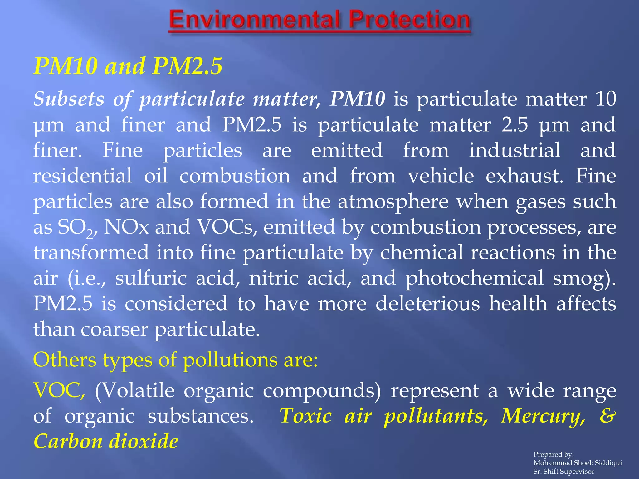 Prepared by:
Mohammad Shoeb Siddiqui
Sr. Shift Supervisor
PM10 and PM2.5
Subsets of particulate matter, PM10 is particulate matter 10
μm and finer and PM2.5 is particulate matter 2.5 μm and
finer. Fine particles are emitted from industrial and
residential oil combustion and from vehicle exhaust. Fine
particles are also formed in the atmosphere when gases such
as SO2, NOx and VOCs, emitted by combustion processes, are
transformed into fine particulate by chemical reactions in the
air (i.e., sulfuric acid, nitric acid, and photochemical smog).
PM2.5 is considered to have more deleterious health affects
than coarser particulate.
Others types of pollutions are:
VOC, (Volatile organic compounds) represent a wide range
of organic substances. Toxic air pollutants, Mercury, &
Carbon dioxide
 