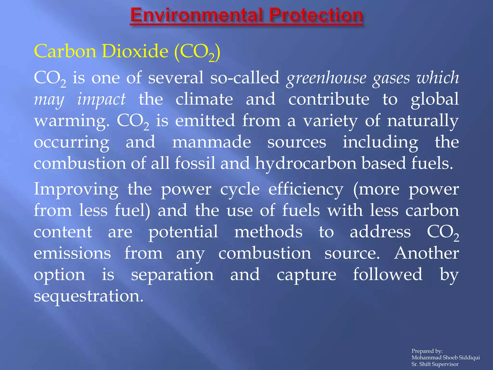 Prepared by:
Mohammad Shoeb Siddiqui
Sr. Shift Supervisor
Carbon Dioxide (CO2)
CO2 is one of several so-called greenhouse gases which
may impact the climate and contribute to global
warming. CO2 is emitted from a variety of naturally
occurring and manmade sources including the
combustion of all fossil and hydrocarbon based fuels.
Improving the power cycle efficiency (more power
from less fuel) and the use of fuels with less carbon
content are potential methods to address CO2
emissions from any combustion source. Another
option is separation and capture followed by
sequestration.
 