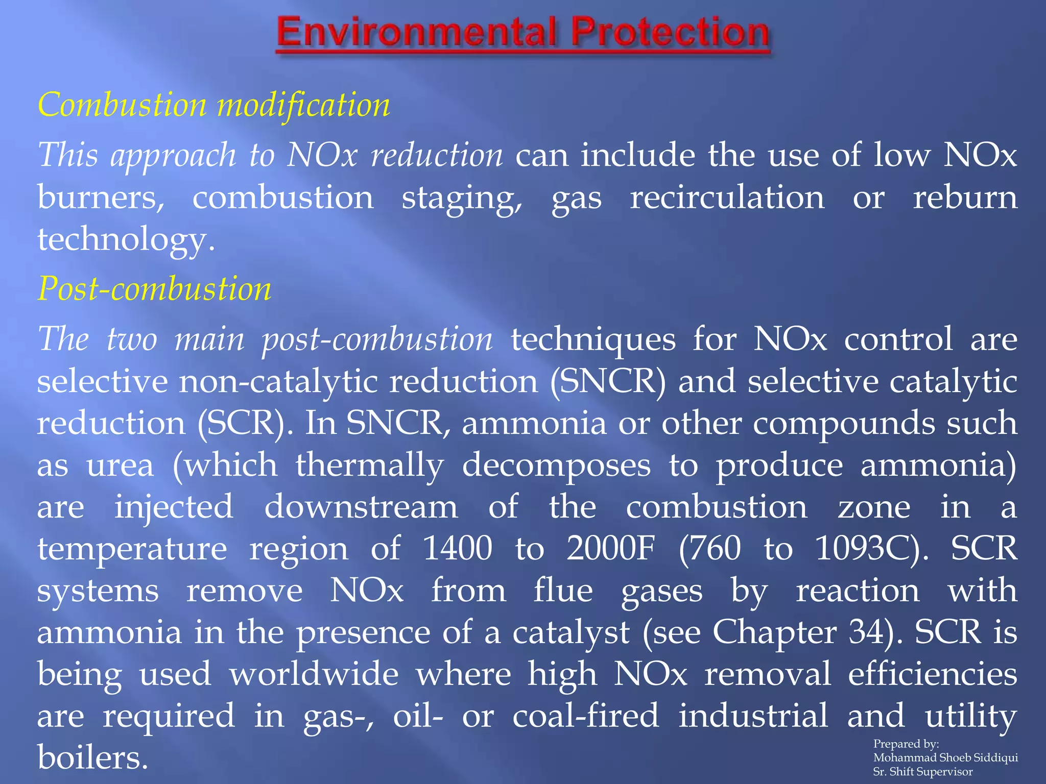 Prepared by:
Mohammad Shoeb Siddiqui
Sr. Shift Supervisor
Combustion modification
This approach to NOx reduction can include the use of low NOx
burners, combustion staging, gas recirculation or reburn
technology.
Post-combustion
The two main post-combustion techniques for NOx control are
selective non-catalytic reduction (SNCR) and selective catalytic
reduction (SCR). In SNCR, ammonia or other compounds such
as urea (which thermally decomposes to produce ammonia)
are injected downstream of the combustion zone in a
temperature region of 1400 to 2000F (760 to 1093C). SCR
systems remove NOx from flue gases by reaction with
ammonia in the presence of a catalyst (see Chapter 34). SCR is
being used worldwide where high NOx removal efficiencies
are required in gas-, oil- or coal-fired industrial and utility
boilers.
 