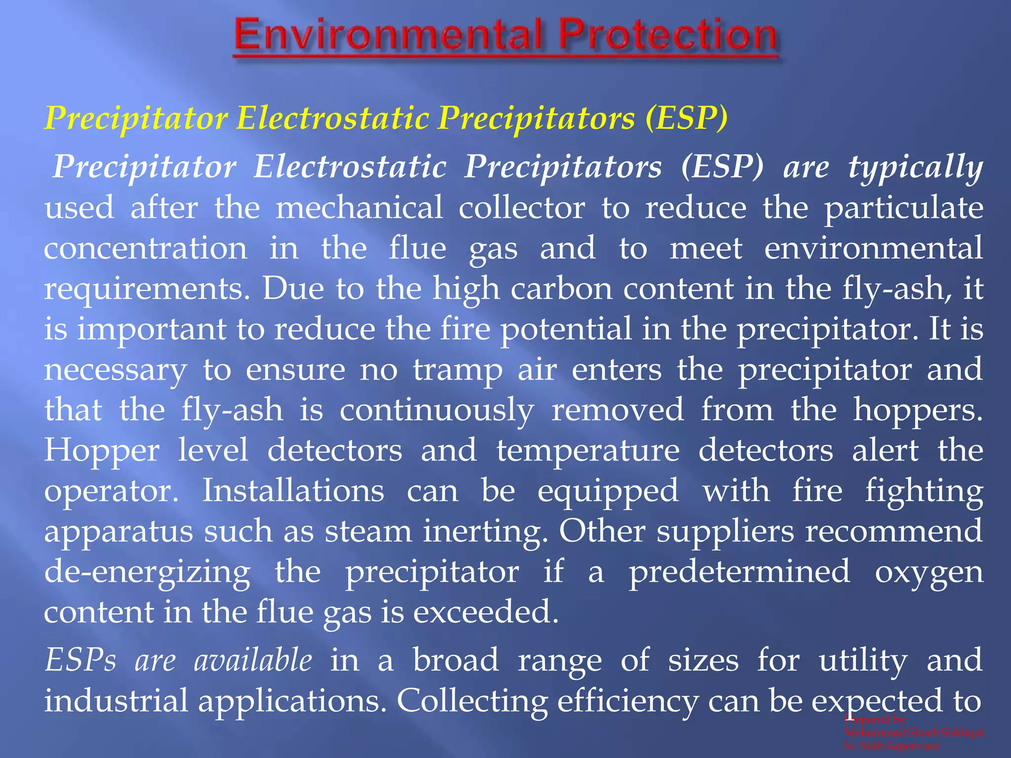 Prepared by:
Mohammad Shoeb Siddiqui
Sr. Shift Supervisor
Precipitator Electrostatic Precipitators (ESP)
Precipitator Electrostatic Precipitators (ESP) are typically
used after the mechanical collector to reduce the particulate
concentration in the flue gas and to meet environmental
requirements. Due to the high carbon content in the fly-ash, it
is important to reduce the fire potential in the precipitator. It is
necessary to ensure no tramp air enters the precipitator and
that the fly-ash is continuously removed from the hoppers.
Hopper level detectors and temperature detectors alert the
operator. Installations can be equipped with fire fighting
apparatus such as steam inerting. Other suppliers recommend
de-energizing the precipitator if a predetermined oxygen
content in the flue gas is exceeded.
ESPs are available in a broad range of sizes for utility and
industrial applications. Collecting efficiency can be expected to
 