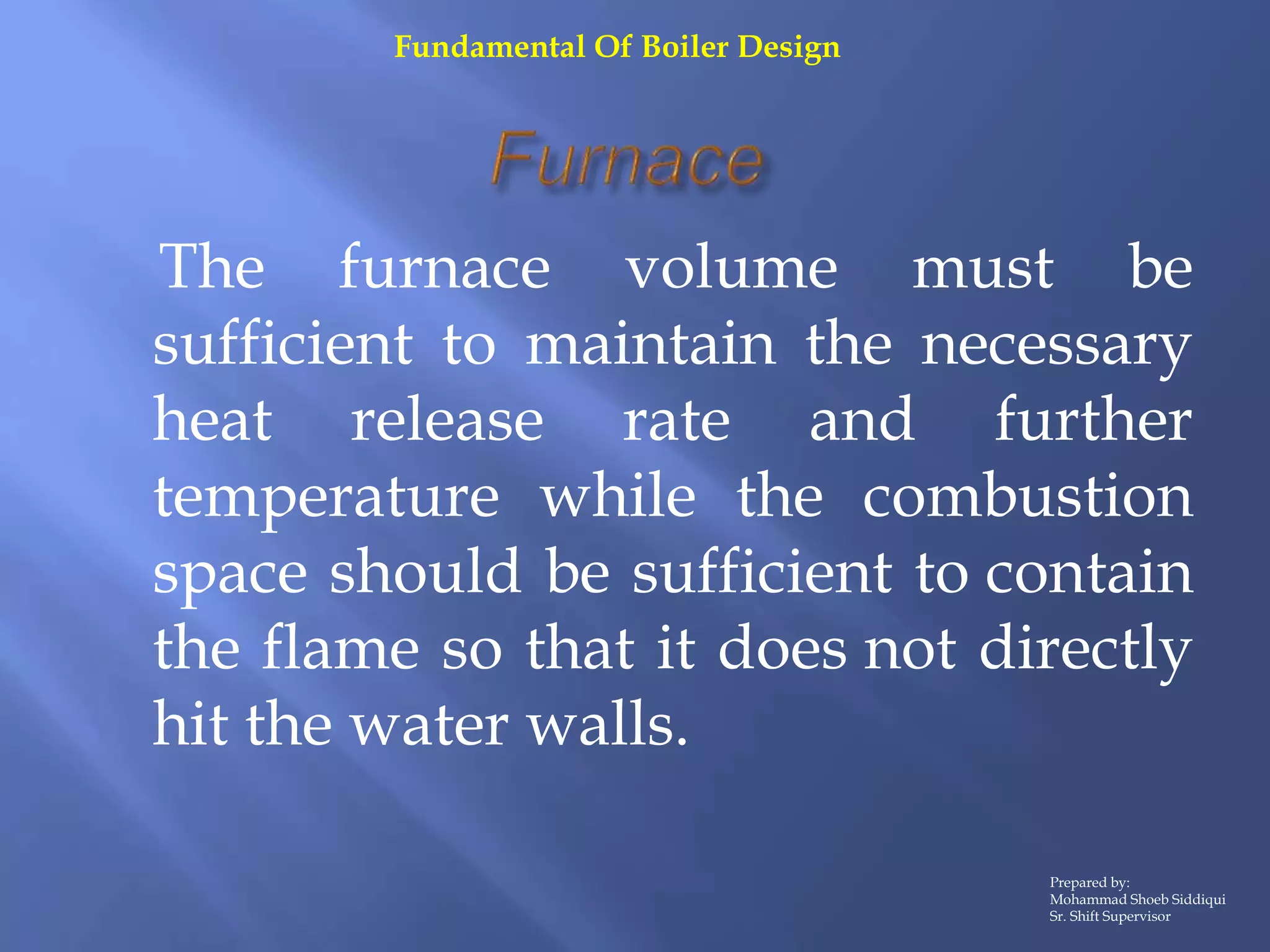 The furnace volume must be
sufficient to maintain the necessary
heat release rate and further
temperature while the combustion
space should be sufficient to contain
the flame so that it does not directly
hit the water walls.
Prepared by:
Mohammad Shoeb Siddiqui
Sr. Shift Supervisor
Fundamental Of Boiler Design
 