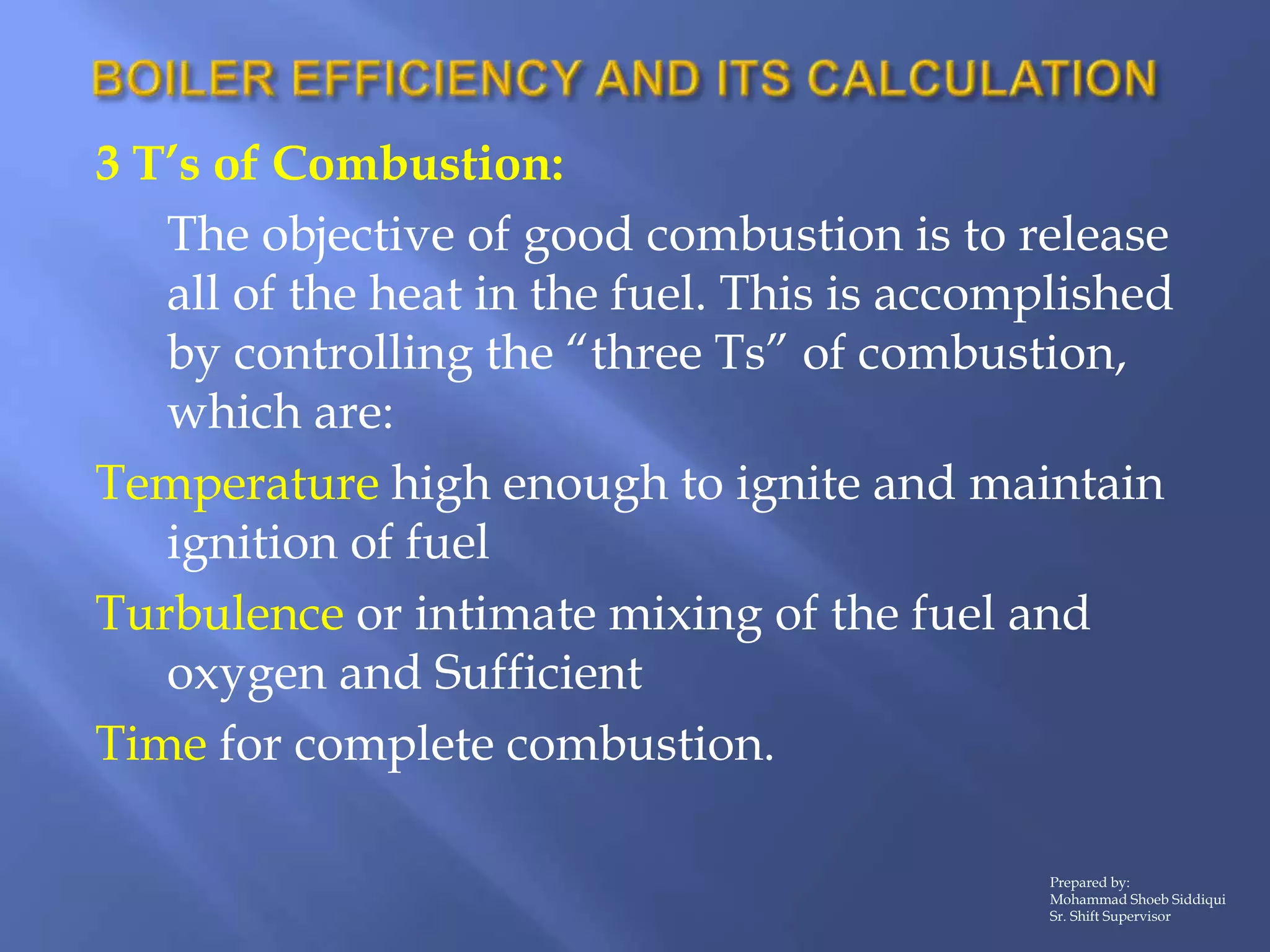 3 T’s of Combustion:
The objective of good combustion is to release
all of the heat in the fuel. This is accomplished
by controlling the “three Ts” of combustion,
which are:
Temperature high enough to ignite and maintain
ignition of fuel
Turbulence or intimate mixing of the fuel and
oxygen and Sufficient
Time for complete combustion.
Prepared by:
Mohammad Shoeb Siddiqui
Sr. Shift Supervisor
 