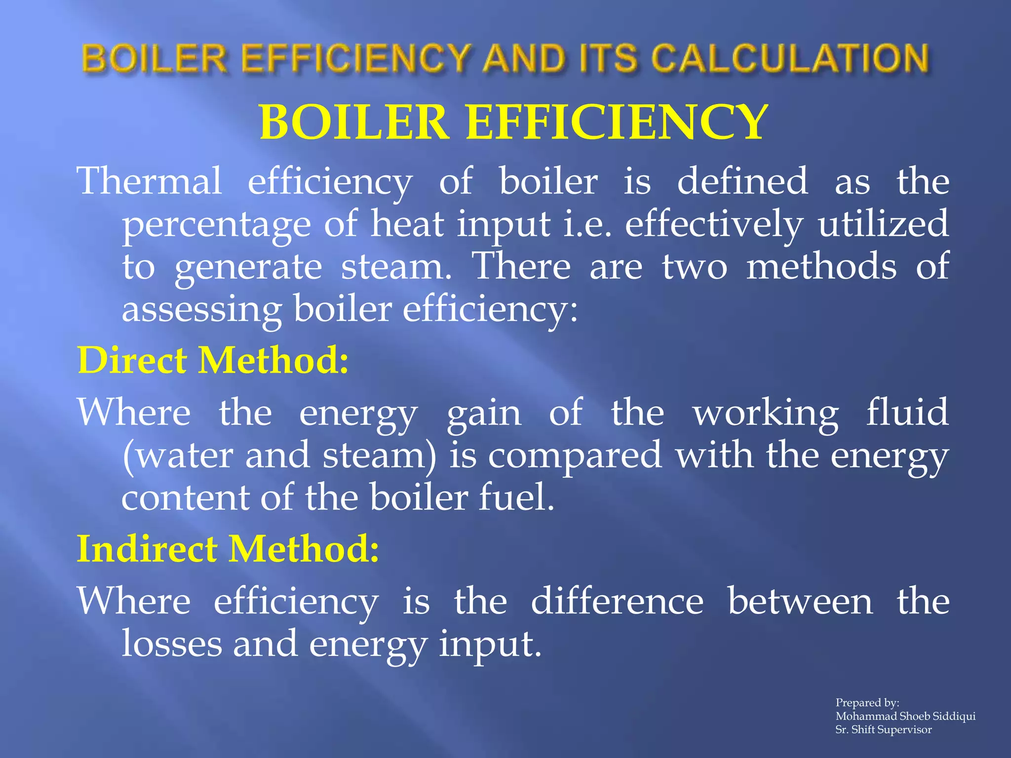 BOILER EFFICIENCY
Thermal efficiency of boiler is defined as the
percentage of heat input i.e. effectively utilized
to generate steam. There are two methods of
assessing boiler efficiency:
Direct Method:
Where the energy gain of the working fluid
(water and steam) is compared with the energy
content of the boiler fuel.
Indirect Method:
Where efficiency is the difference between the
losses and energy input.
Prepared by:
Mohammad Shoeb Siddiqui
Sr. Shift Supervisor
 